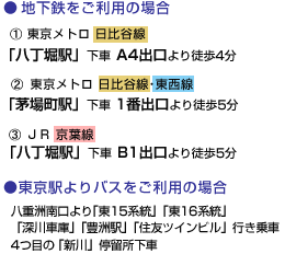 ●地下鉄をご利用の場合/東京メトロ 日比谷線「八丁堀駅」下車 A4出口より徒歩4分/東京メトロ 日比谷線･東西線「茅場町駅」下車 1番出口より徒歩5分/ＪＲ 京葉線「八丁堀駅」下車 B1出口より徒歩5分/●東京駅よりバスをご利用の場合/八重洲南口より「東15系統」「東16系統」「深川車庫」「豊洲駅」「住友ツインビル」行き乗車4つ目の「新川」停留所下車